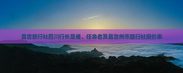 关于昌吉旅行社、四川行长任命及国内旅游业务报价解析